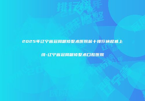 2025年辽宁省冠周龈修整术医院前十排行榜权威上线-辽宁省冠周龈修整术口腔医院