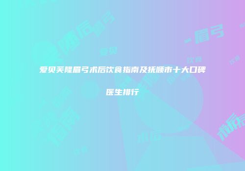 爱贝芙隆眉弓术后饮食指南及抚顺市十大口碑医生排行