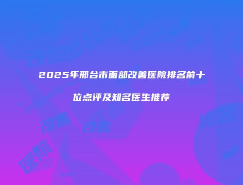 2025年邢台市面部改善医院排名前十位点评及知名医生推荐