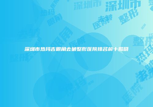 深圳市热玛吉眼角去皱整形医院排名前十揭晓