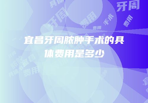 宜昌牙周脓肿手术的具体费用是多少