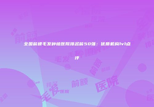 全国前额毛发种植医院排名前50强：优质机构1v1点评