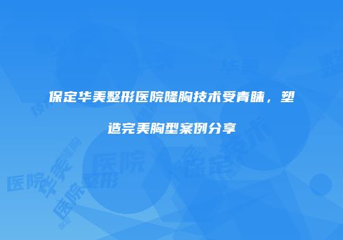 保定华美整形医院隆胸技术受青睐，塑造完美胸型案例分享