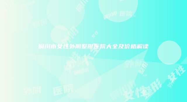 铜川市女性外阴整形医院大全及价格解读