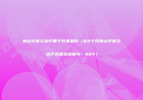佛山牙髓炎治疗哪个效果最好（近6个月佛山牙髓炎治疗效果满意度为：96%）