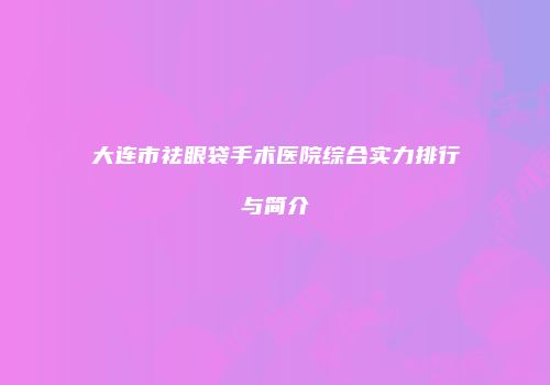 大连市祛眼袋手术医院综合实力排行与简介