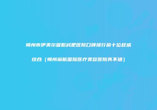 朔州市伊美尔吸脂减肥医院口碑排行前十位权威综合（朔州丽航国际医疗美容医院真不错）