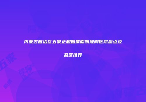 内蒙古自治区五家正规自体脂肪隆胸医院盘点及名医推荐