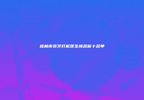 桂林市装牙打桩医生排名前十名单