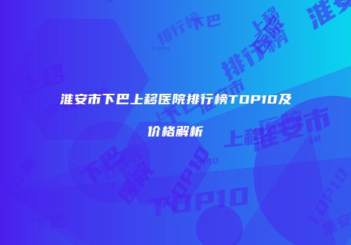 淮安市下巴上移医院排行榜TOP10及价格解析