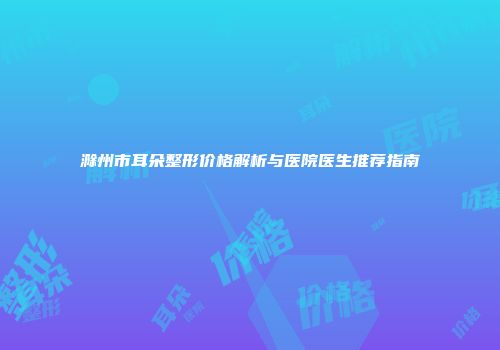 滁州市耳朵整形价格解析与医院医生推荐指南