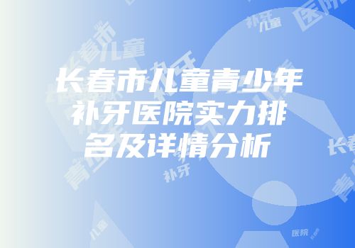 长春市儿童青少年补牙医院实力排名及详情分析