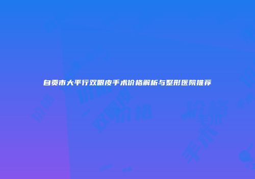自贡市大平行双眼皮手术价格解析与整形医院推荐