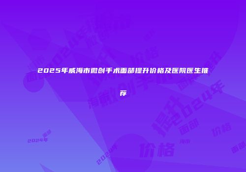 2025年威海市微创手术面部提升价格及医院医生推荐