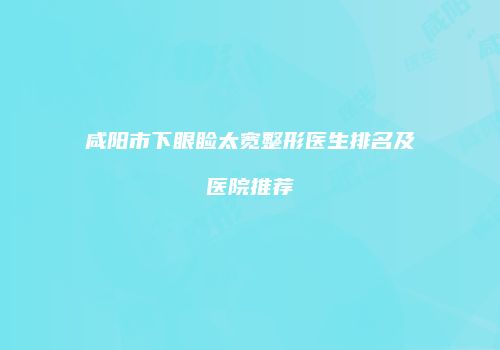 咸阳市下眼睑太宽整形医生排名及医院推荐