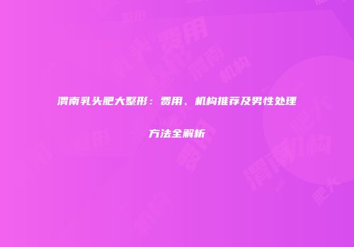 渭南乳头肥大整形：费用、机构推荐及男性处理方法全解析
