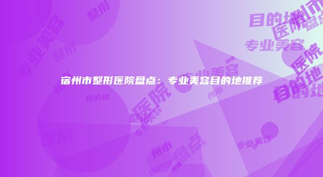 宿州市整形医院盘点：专业美容目的地推荐