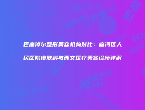巴彦淖尔整形美容机构对比：临河区人民医院皮肤科与邢文医疗美容诊所详解