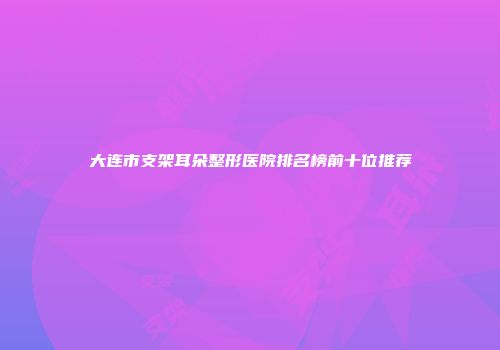 大连市支架耳朵整形医院排名榜前十位推荐