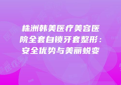 株洲韩美医疗美容医院全套自锁牙套整形：安全优势与美丽蜕变