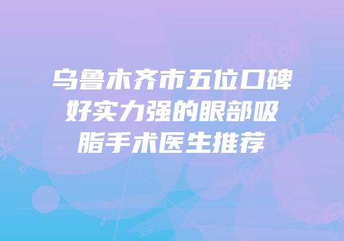 乌鲁木齐市五位口碑好实力强的眼部吸脂手术医生推荐