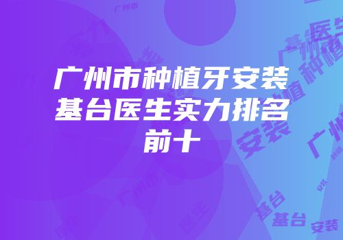 广州市种植牙安装基台医生实力排名前十