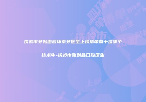 铁岭市牙贴面四环素牙医生上榜清单前十位哪个技术牛-铁岭市张利胜口腔医生