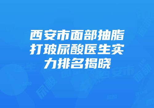 西安市面部抽脂打玻尿酸医生实力排名揭晓