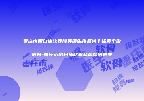 枣庄市用自体软骨隆鼻医生排名榜十强哪个做得好-枣庄市用自体软骨隆鼻整形医生