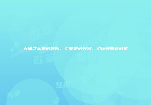 天津欧菲整形医院：专业整形美容，塑造美丽新形象