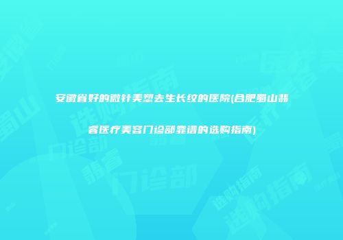 安徽省好的微针美塑去生长纹的医院(合肥蜀山翡睿医疗美容门诊部靠谱的选购指南)