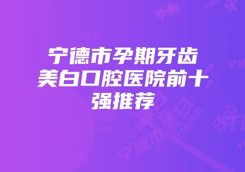 宁德市孕期牙齿美白口腔医院前十强推荐