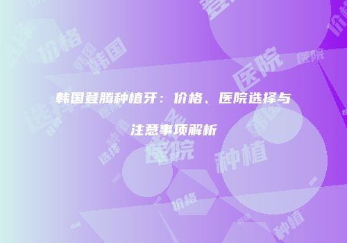 韩国登腾种植牙：价格、医院选择与注意事项解析