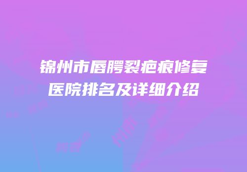 锦州市唇腭裂疤痕修复医院排名及详细介绍