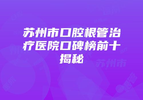 苏州市口腔根管治疗医院口碑榜前十揭秘