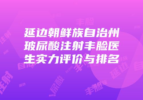 延边朝鲜族自治州玻尿酸注射丰脸医生实力评价与排名
