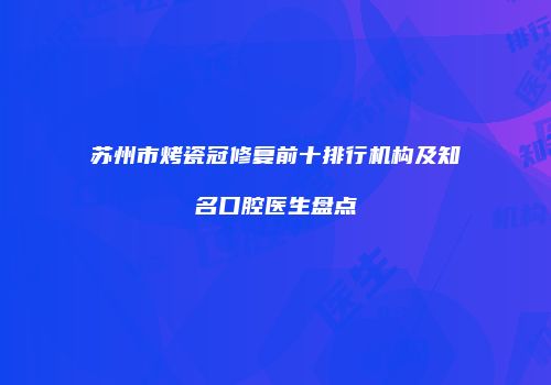 苏州市烤瓷冠修复前十排行机构及知名口腔医生盘点