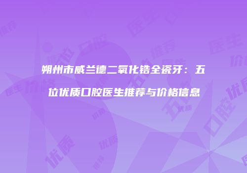 朔州市威兰德二氧化锆全瓷牙：五位优质口腔医生推荐与价格信息