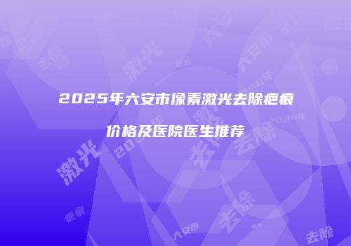 2025年六安市像素激光去除疤痕价格及医院医生推荐