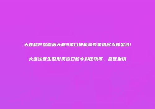 大连超声溶脂瘦大腿3家口碑机构专家排名为你星选!大连沙医生整形美容口腔专科医院等，名医坐镇