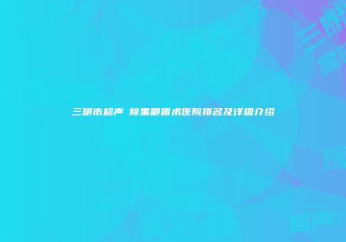 三明市超声袪除黑眼圈术医院排名及详细介绍