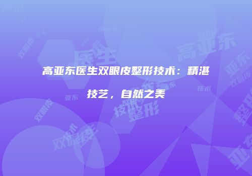 高亚东医生双眼皮整形技术：精湛技艺，自然之美