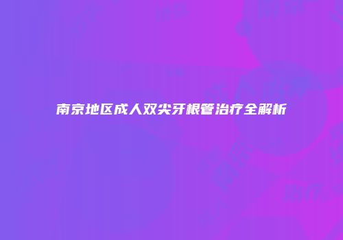 南京地区成人双尖牙根管治疗全解析