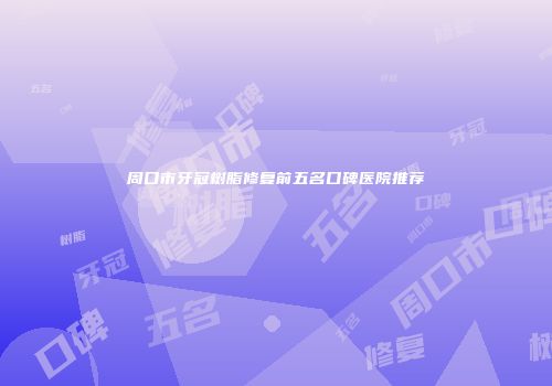 周口市牙冠树脂修复前五名口碑医院推荐