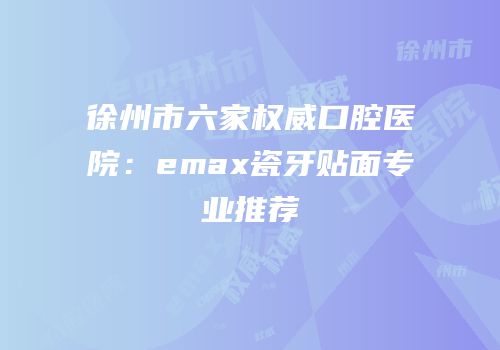 徐州市六家权威口腔医院：emax瓷牙贴面专业推荐