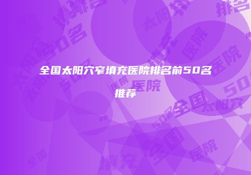 全国太阳穴窄填充医院排名前50名推荐