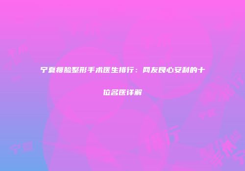 宁夏瘦脸整形手术医生排行：网友良心安利的十位名医详解