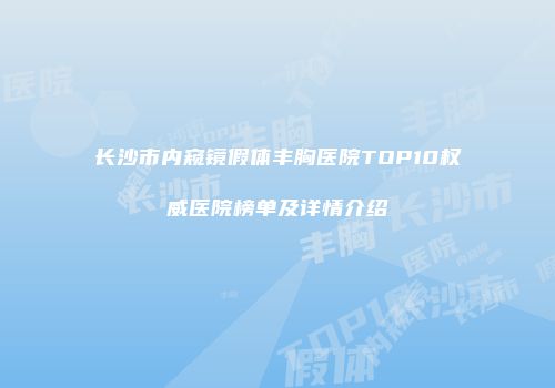 长沙市内窥镜假体丰胸医院TOP10权威医院榜单及详情介绍