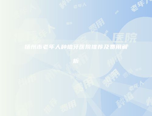 扬州市老年人种植牙医院推荐及费用解析