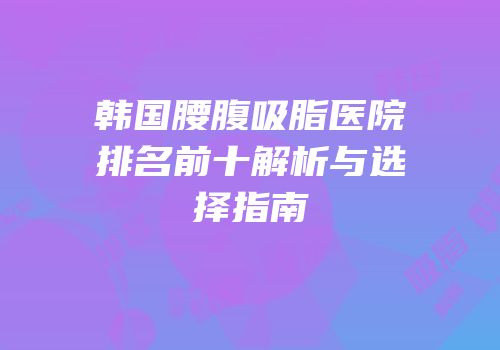 韩国腰腹吸脂医院排名前十解析与选择指南